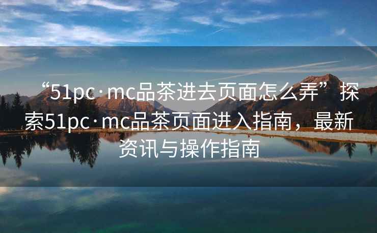 “51pc·mc品茶進去頁面怎么弄”探索51pc·mc品茶頁面進入指南，最新資訊與操作指南