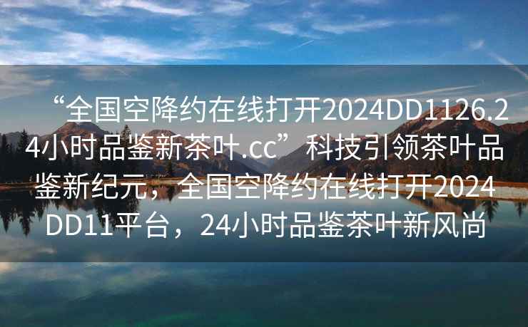 “全國空降約在線打開2024DD1126.24小時(shí)品鑒新茶葉.cc”科技引領(lǐng)茶葉品鑒新紀(jì)元，全國空降約在線打開2024DD11平臺(tái)，24小時(shí)品鑒茶葉新風(fēng)尚