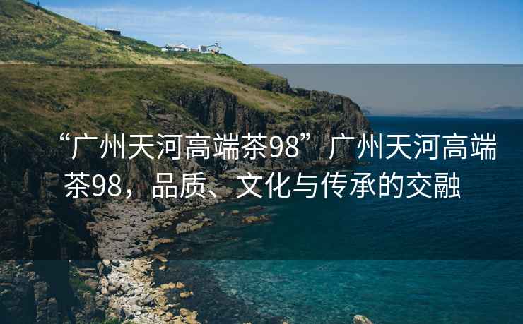 “廣州天河高端茶98”廣州天河高端茶98，品質(zhì)、文化與傳承的交融