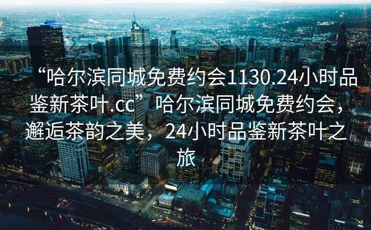 “哈爾濱同城免費(fèi)約會(huì)1130.24小時(shí)品鑒新茶葉.cc”哈爾濱同城免費(fèi)約會(huì)，邂逅茶韻之美，24小時(shí)品鑒新茶葉之旅
