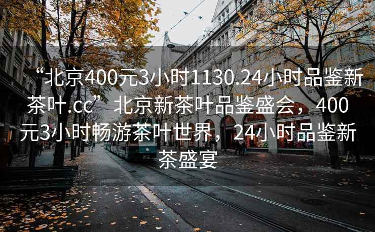 “北京400元3小時1130.24小時品鑒新茶葉.cc”北京新茶葉品鑒盛會，400元3小時暢游茶葉世界，24小時品鑒新茶盛宴