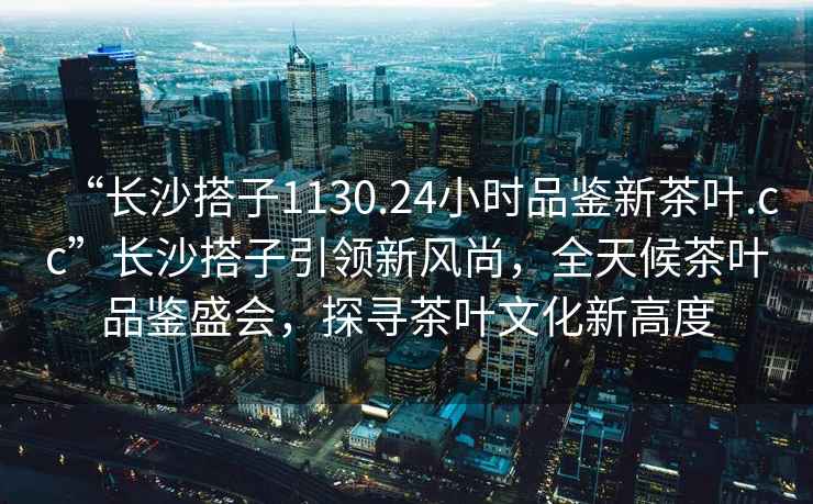 “長沙搭子1130.24小時品鑒新茶葉.cc”長沙搭子引領(lǐng)新風尚，全天候茶葉品鑒盛會，探尋茶葉文化新高度
