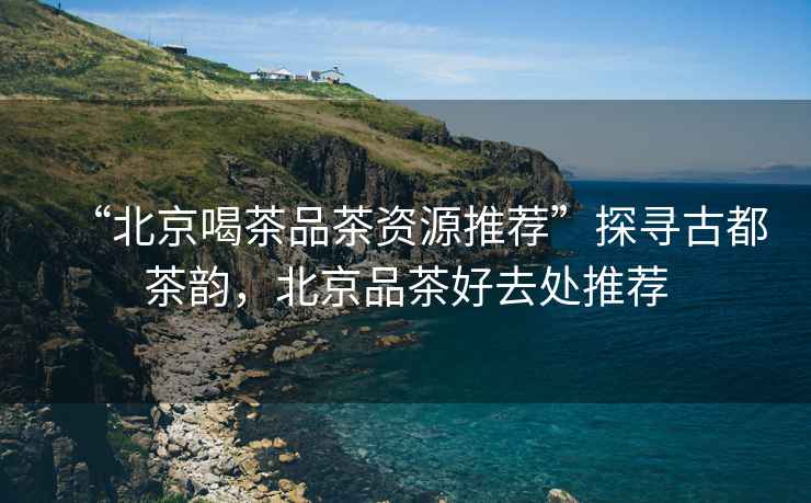 “北京喝茶品茶資源推薦”探尋古都茶韻，北京品茶好去處推薦