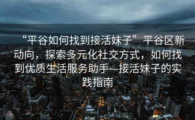 “平谷如何找到接活妹子”平谷區(qū)新動向，探索多元化社交方式，如何找到優(yōu)質(zhì)生活服務助手—接活妹子的實踐指南