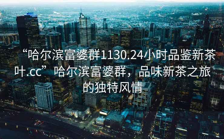 “哈爾濱富婆群1130.24小時(shí)品鑒新茶葉.cc”哈爾濱富婆群，品味新茶之旅的獨(dú)特風(fēng)情
