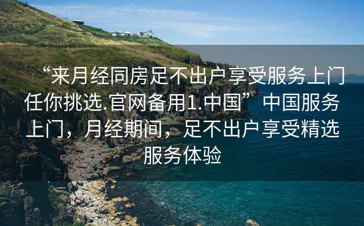 “來月經(jīng)同房足不出戶享受服務(wù)上門任你挑選.官網(wǎng)備用1.中國”中國服務(wù)上門，月經(jīng)期間，足不出戶享受精選服務(wù)體驗(yàn)