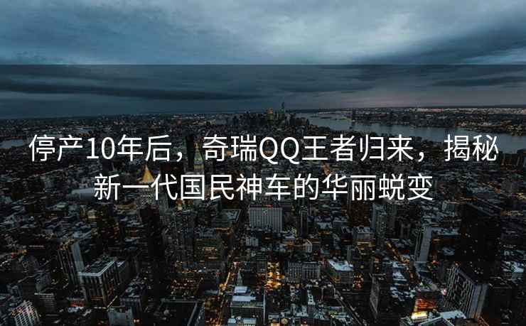 停產(chǎn)10年后，奇瑞QQ王者歸來，揭秘新一代國(guó)民神車的華麗蛻變