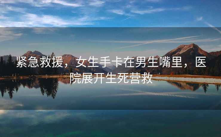 緊急救援，女生手卡在男生嘴里，醫(yī)院展開生死營救