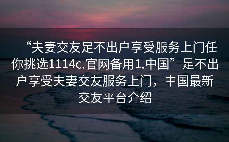 “夫妻交友足不出戶享受服務上門任你挑選1114c.官網(wǎng)備用1.中國”足不出戶享受夫妻交友服務上門，中國最新交友平臺介紹
