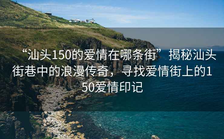 “汕頭150的愛情在哪條街”揭秘汕頭街巷中的浪漫傳奇，尋找愛情街上的150愛情印記