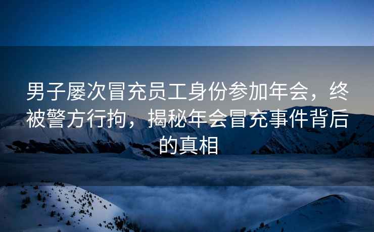 男子屢次冒充員工身份參加年會，終被警方行拘，揭秘年會冒充事件背后的真相