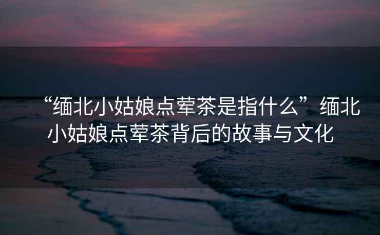 “緬北小姑娘點(diǎn)葷茶是指什么”緬北小姑娘點(diǎn)葷茶背后的故事與文化