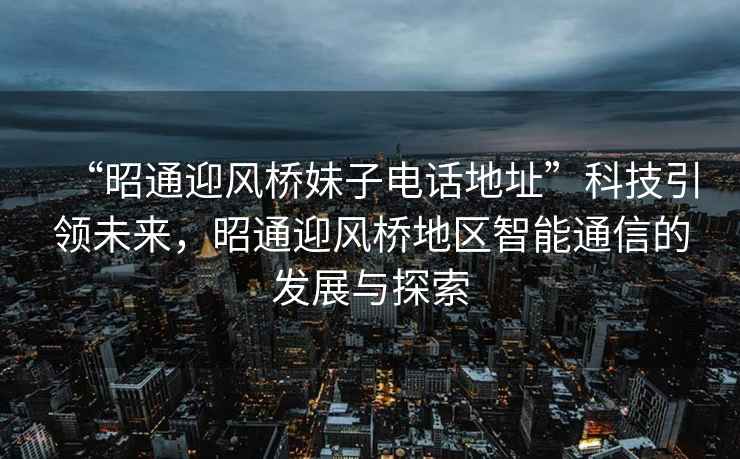 “昭通迎風(fēng)橋妹子電話地址”科技引領(lǐng)未來，昭通迎風(fēng)橋地區(qū)智能通信的發(fā)展與探索