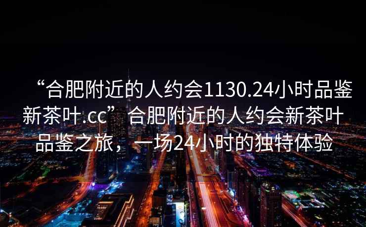 “合肥附近的人約會(huì)1130.24小時(shí)品鑒新茶葉.cc”合肥附近的人約會(huì)新茶葉品鑒之旅，一場24小時(shí)的獨(dú)特體驗(yàn)