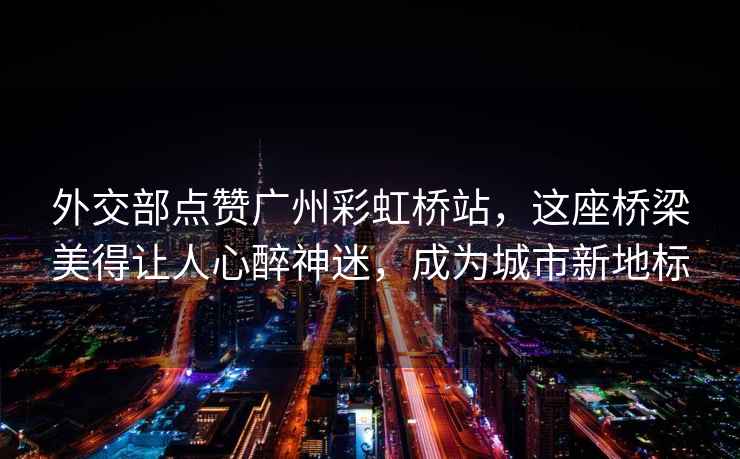 外交部點(diǎn)贊廣州彩虹橋站，這座橋梁美得讓人心醉神迷，成為城市新地標(biāo)