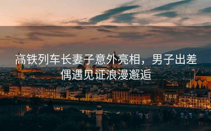 高鐵列車(chē)長(zhǎng)妻子意外亮相，男子出差偶遇見(jiàn)證浪漫邂逅