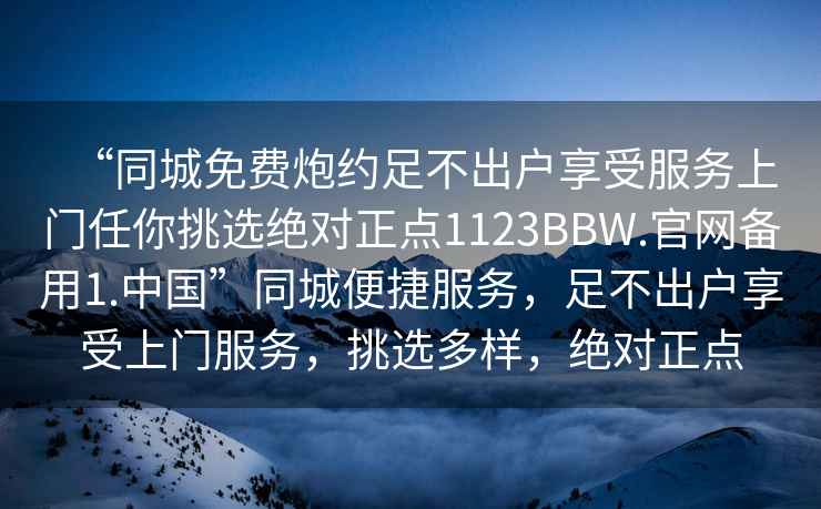 “同城免費(fèi)炮約足不出戶(hù)享受服務(wù)上門(mén)任你挑選絕對(duì)正點(diǎn)1123BBW.官網(wǎng)備用1.中國(guó)”同城便捷服務(wù)，足不出戶(hù)享受上門(mén)服務(wù)，挑選多樣，絕對(duì)正點(diǎn)