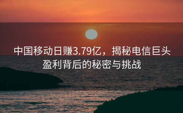 中國移動日賺3.79億，揭秘電信巨頭盈利背后的秘密與挑戰(zhàn)