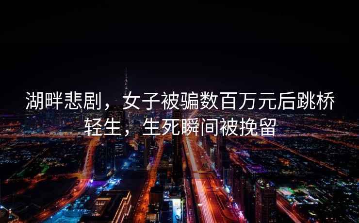 湖畔悲劇，女子被騙數(shù)百萬元后跳橋輕生，生死瞬間被挽留