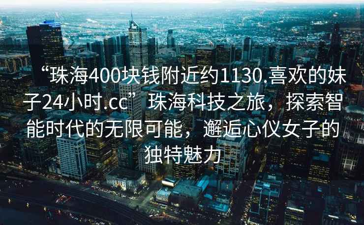 “珠海400塊錢附近約1130.喜歡的妹子24小時.cc”珠海科技之旅，探索智能時代的無限可能，邂逅心儀女子的獨特魅力