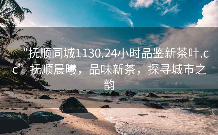 “撫順同城1130.24小時(shí)品鑒新茶葉.cc”撫順晨曦，品味新茶，探尋城市之韻