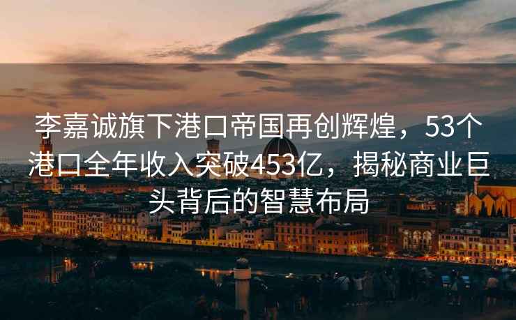 李嘉誠旗下港口帝國再創(chuàng)輝煌，53個港口全年收入突破453億，揭秘商業(yè)巨頭背后的智慧布局