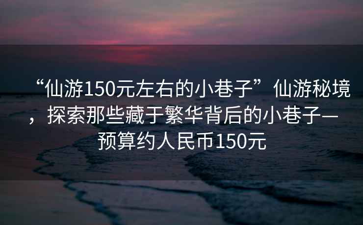 “仙游150元左右的小巷子”仙游秘境，探索那些藏于繁華背后的小巷子—預(yù)算約人民幣150元