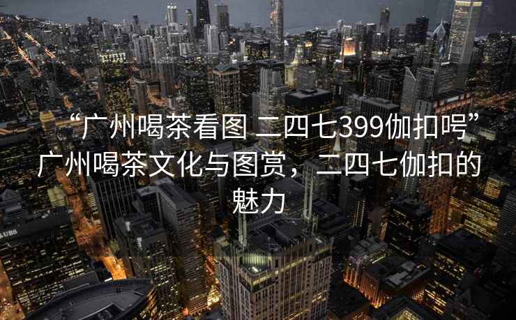 “廣州喝茶看圖 二四七399伽扣呺”廣州喝茶文化與圖賞，二四七伽扣的魅力