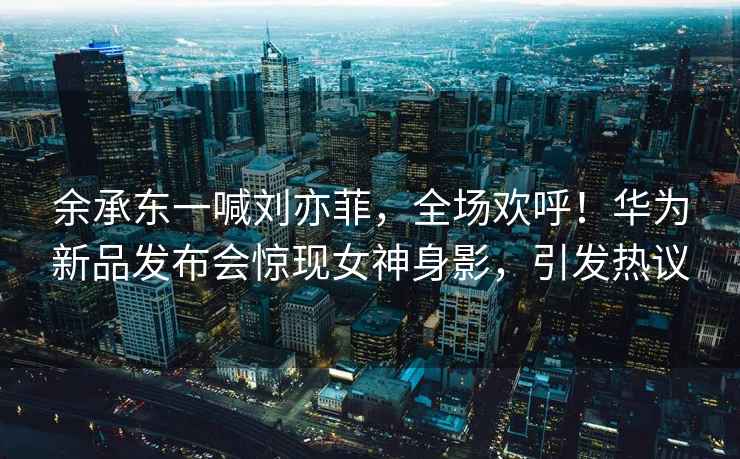 余承東一喊劉亦菲，全場(chǎng)歡呼！華為新品發(fā)布會(huì)驚現(xiàn)女神身影，引發(fā)熱議