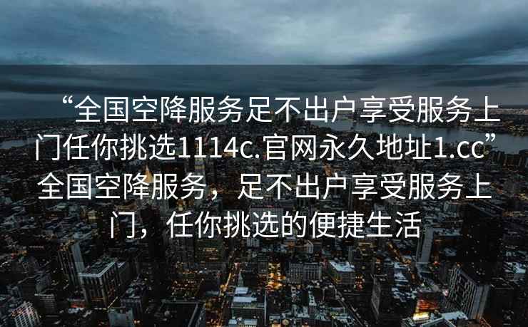 “全國(guó)空降服務(wù)足不出戶享受服務(wù)上門任你挑選1114c.官網(wǎng)永久地址1.cc”全國(guó)空降服務(wù)，足不出戶享受服務(wù)上門，任你挑選的便捷生活
