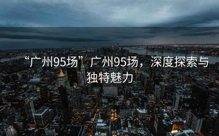 “廣州95場(chǎng)”廣州95場(chǎng)，深度探索與獨(dú)特魅力