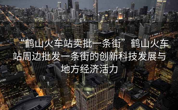“鶴山火車站賣批一條街”鶴山火車站周邊批發(fā)一條街的創(chuàng)新科技發(fā)展與地方經(jīng)濟(jì)活力