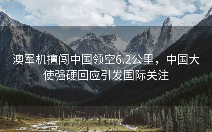 澳軍機(jī)擅闖中國(guó)領(lǐng)空6.2公里，中國(guó)大使強(qiáng)硬回應(yīng)引發(fā)國(guó)際關(guān)注