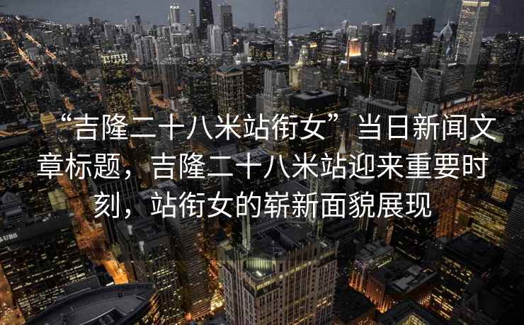 “吉隆二十八米站銜女”當(dāng)日新聞文章標(biāo)題，吉隆二十八米站迎來重要時刻，站銜女的嶄新面貌展現(xiàn)