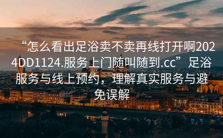“怎么看出足浴賣(mài)不賣(mài)再線(xiàn)打開(kāi)啊2024DD1124.服務(wù)上門(mén)隨叫隨到.cc”足浴服務(wù)與線(xiàn)上預(yù)約，理解真實(shí)服務(wù)與避免誤解