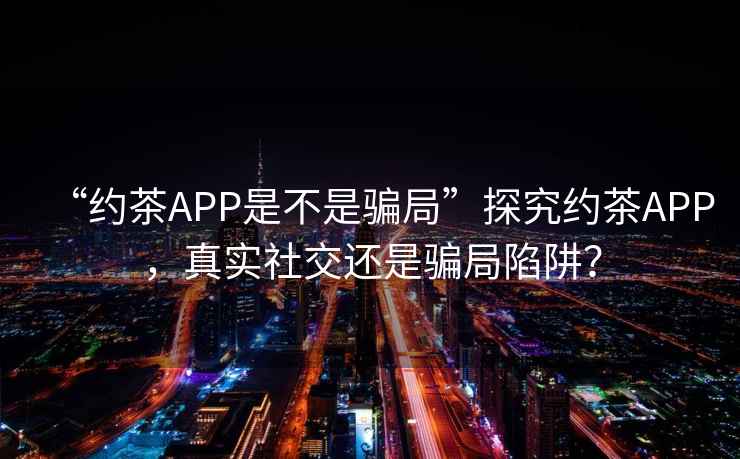 “約茶APP是不是騙局”探究約茶APP，真實社交還是騙局陷阱？