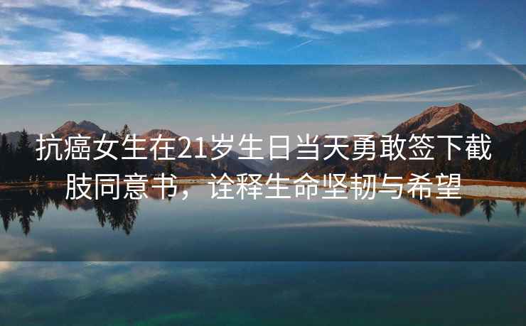抗癌女生在21歲生日當(dāng)天勇敢簽下截肢同意書，詮釋生命堅(jiān)韌與希望