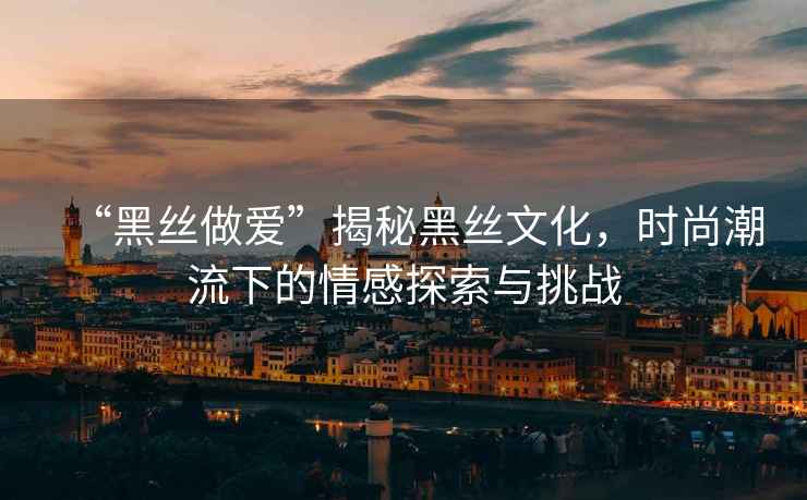 “黑絲做愛”揭秘黑絲文化，時(shí)尚潮流下的情感探索與挑戰(zhàn)
