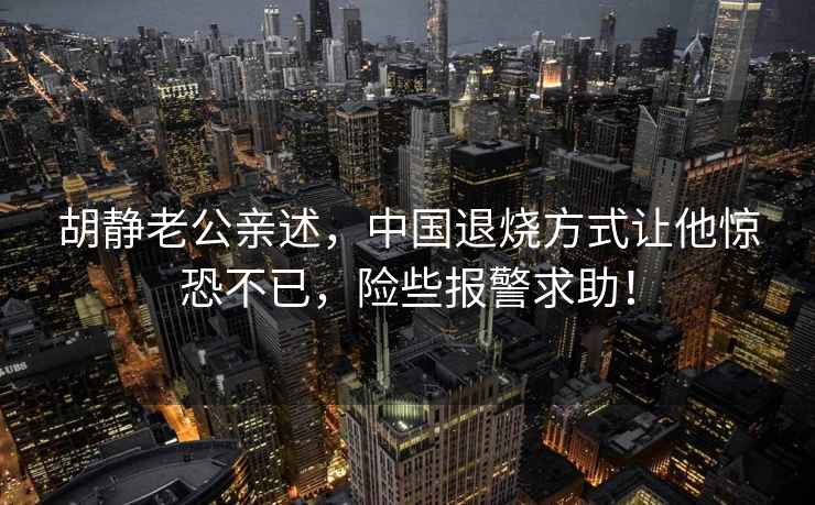 胡靜老公親述，中國退燒方式讓他驚恐不已，險些報警求助！