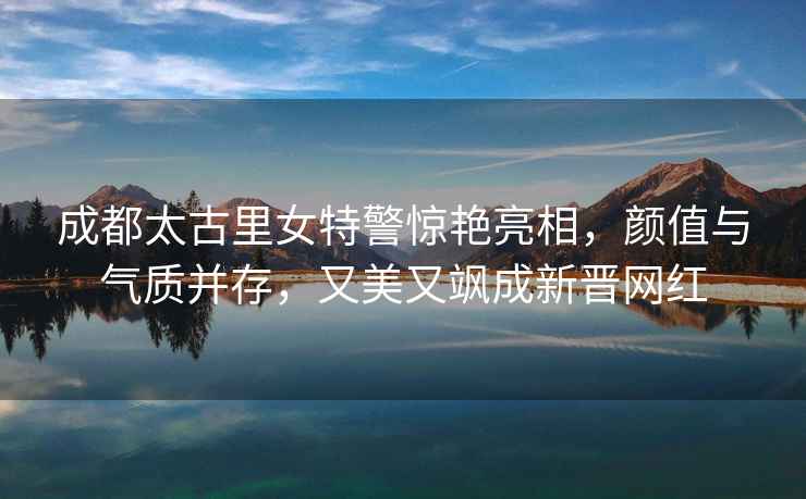 成都太古里女特警驚艷亮相，顏值與氣質(zhì)并存，又美又颯成新晉網(wǎng)紅