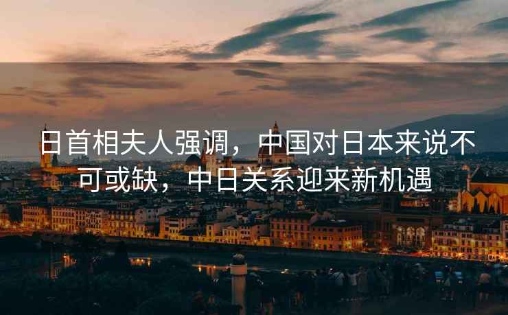 日首相夫人強(qiáng)調(diào)，中國對日本來說不可或缺，中日關(guān)系迎來新機(jī)遇