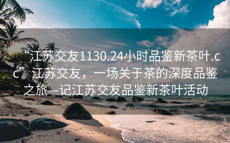 “江蘇交友1130.24小時(shí)品鑒新茶葉.cc”江蘇交友，一場(chǎng)關(guān)于茶的深度品鑒之旅—記江蘇交友品鑒新茶葉活動(dòng)