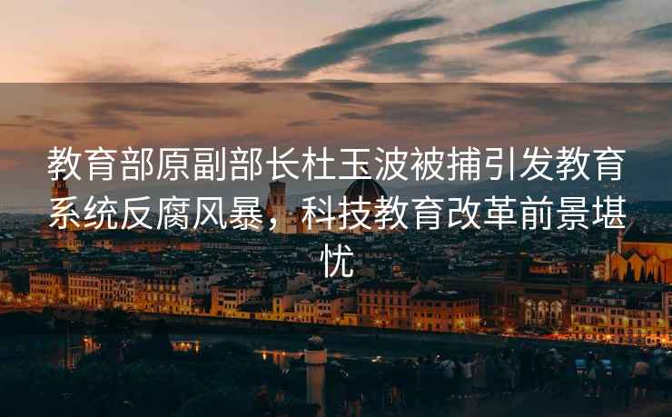 教育部原副部長杜玉波被捕引發(fā)教育系統(tǒng)反腐風(fēng)暴，科技教育改革前景堪憂