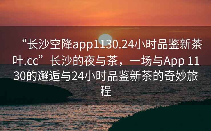 “長沙空降app1130.24小時品鑒新茶葉.cc”長沙的夜與茶，一場與App 1130的邂逅與24小時品鑒新茶的奇妙旅程