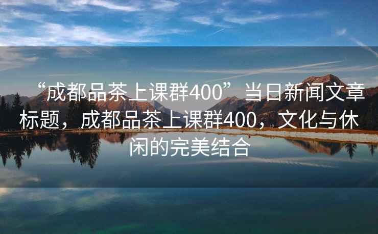 “成都品茶上課群400”當(dāng)日新聞文章標(biāo)題，成都品茶上課群400，文化與休閑的完美結(jié)合