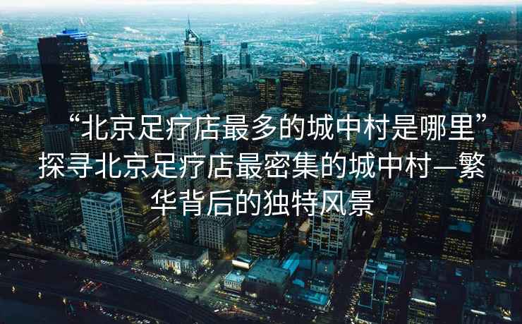 “北京足療店最多的城中村是哪里”探尋北京足療店最密集的城中村—繁華背后的獨(dú)特風(fēng)景