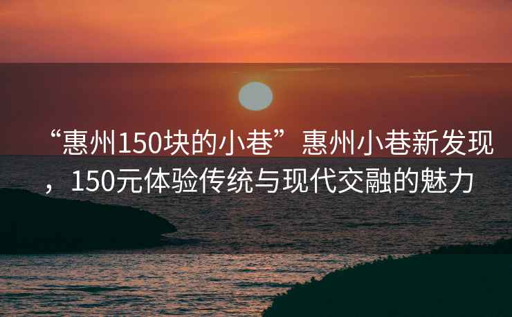 “惠州150塊的小巷”惠州小巷新發(fā)現(xiàn)，150元體驗(yàn)傳統(tǒng)與現(xiàn)代交融的魅力