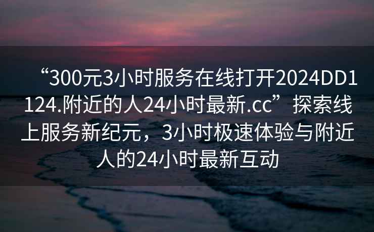 “300元3小時(shí)服務(wù)在線打開2024DD1124.附近的人24小時(shí)最新.cc”探索線上服務(wù)新紀(jì)元，3小時(shí)極速體驗(yàn)與附近人的24小時(shí)最新互動(dòng)