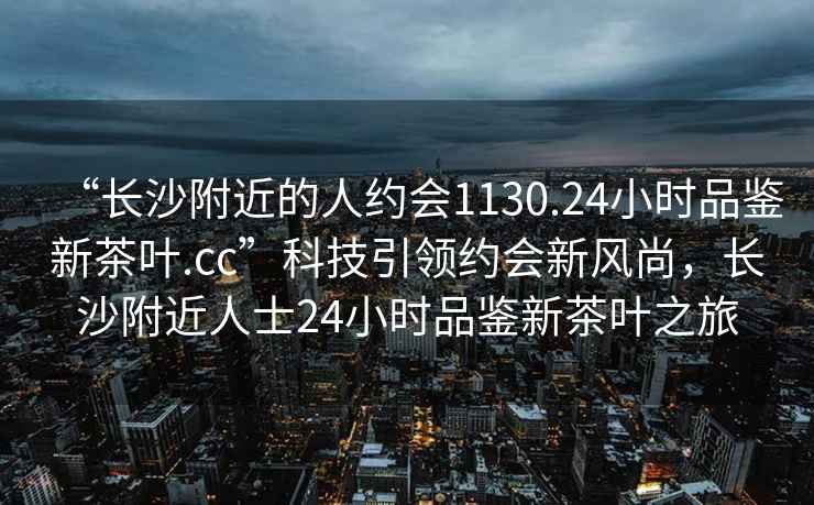 “長沙附近的人約會1130.24小時品鑒新茶葉.cc”科技引領(lǐng)約會新風(fēng)尚，長沙附近人士24小時品鑒新茶葉之旅