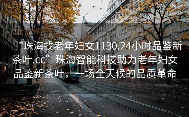 “珠海找老年婦女1130.24小時品鑒新茶葉.cc”珠海智能科技助力老年婦女品鑒新茶葉，一場全天候的品質(zhì)革命